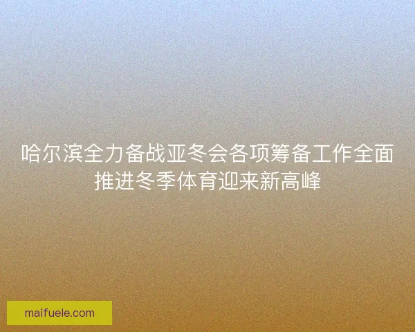 哈尔滨全力备战亚冬会各项筹备工作全面推进冬季体育迎来新高峰 哈尔滨全力备战亚冬会各项筹备工作全面推进冬季体育迎来新高峰