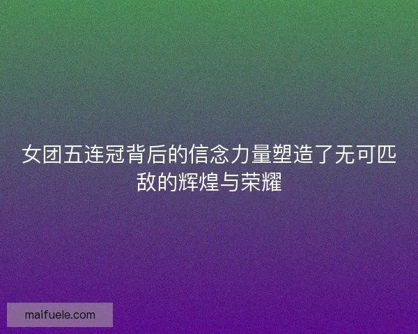 女团五连冠背后的信念力量塑造了无可匹敌的辉煌与荣耀 女团五连冠背后的信念力量塑造了无可匹敌的辉煌与荣耀