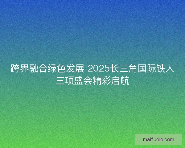 跨界融合绿色发展 2025长三角国际铁人三项盛会精彩启航 跨界融合绿色发展 2025长三角国际铁人三项盛会精彩启航