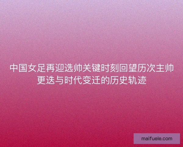 中国女足再迎选帅关键时刻回望历次主帅更迭与时代变迁的历史轨迹 中国女足再迎选帅关键时刻回望历次主帅更迭与时代变迁的历史轨迹