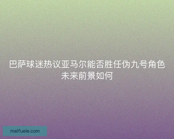 巴萨球迷热议亚马尔能否胜任伪九号角色未来前景如何 巴萨球迷热议亚马尔能否胜任伪九号角色未来前景如何