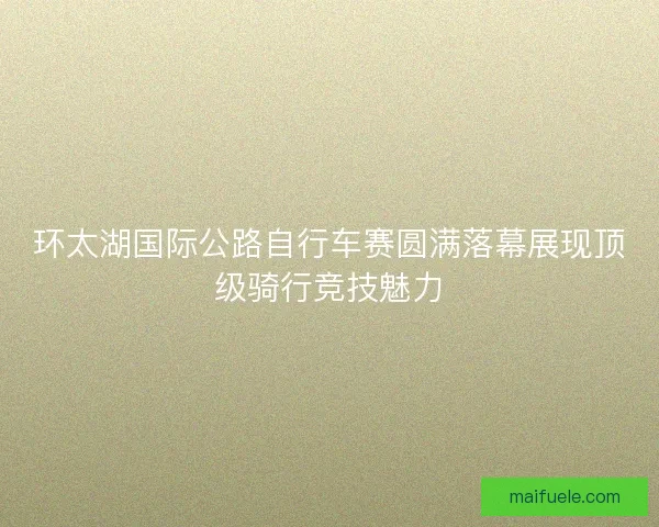 环太湖国际公路自行车赛圆满落幕展现顶级骑行竞技魅力 环太湖国际公路自行车赛圆满落幕展现顶级骑行竞技魅力