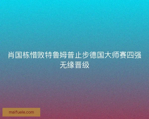 肖国栋惜败特鲁姆普止步德国大师赛四强无缘晋级 肖国栋惜败特鲁姆普止步德国大师赛四强无缘晋级