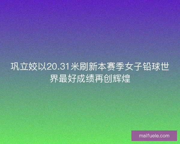 巩立姣以20.31米刷新本赛季女子铅球世界最好成绩再创辉煌 巩立姣以20.31米刷新本赛季女子铅球世界最好成绩再创辉煌
