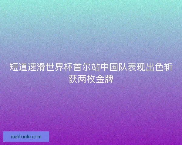 短道速滑世界杯首尔站中国队表现出色斩获两枚金牌