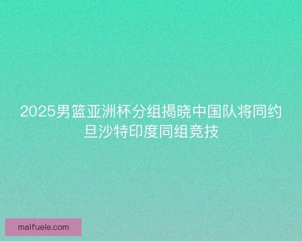 2025男篮亚洲杯分组揭晓中国队将同约旦沙特印度同组竞技