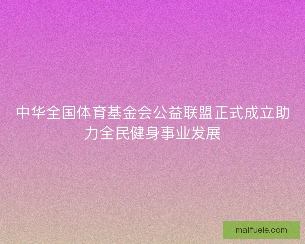 中华全国体育基金会公益联盟正式成立助力全民健身事业发展