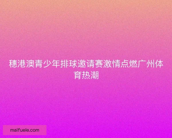 穗港澳青少年排球邀请赛激情点燃广州体育热潮