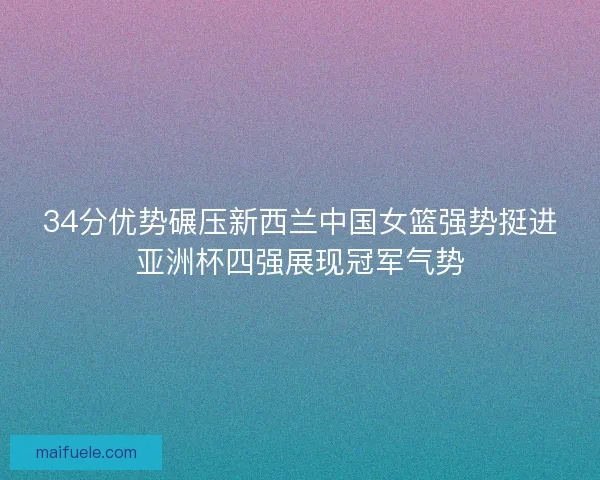 34分优势碾压新西兰中国女篮强势挺进亚洲杯四强展现冠军气势