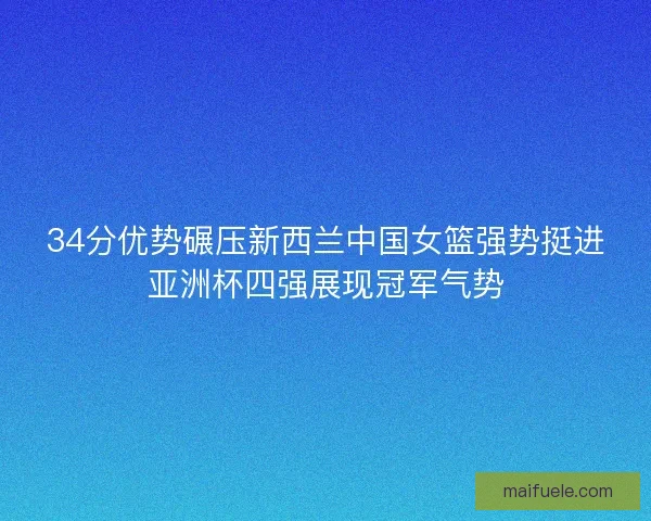 34分优势碾压新西兰中国女篮强势挺进亚洲杯四强展现冠军气势