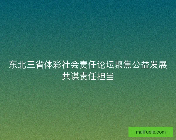东北三省体彩社会责任论坛聚焦公益发展共谋责任担当 东北三省体彩社会责任论坛聚焦公益发展共谋责任担当